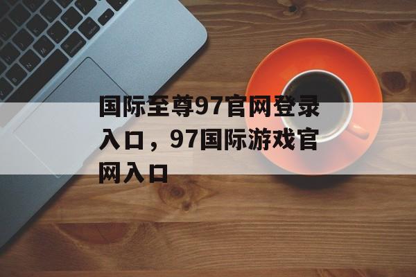 国际至尊97官网登录入口，97国际游戏官网入口