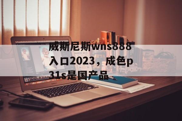 威斯尼斯wns888入口2023，成色p31s是国产品