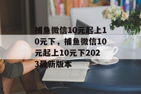 捕鱼微信10元起上10元下，捕鱼微信10元起上10元下2023最新版本